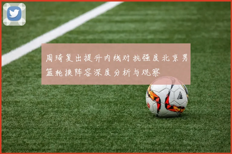周琦复出提升内线对抗强度北京男篮轮换阵容深度分析与观察