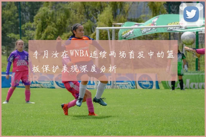 李月汝在WNBA连续两场首发中的篮板保护表现深度分析