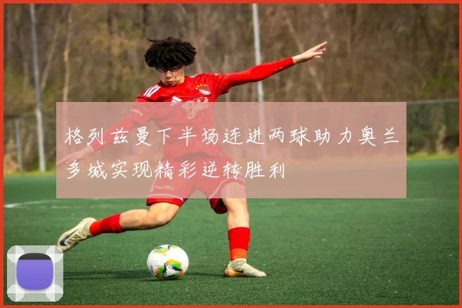 格列兹曼下半场连进两球助力奥兰多城实现精彩逆转胜利