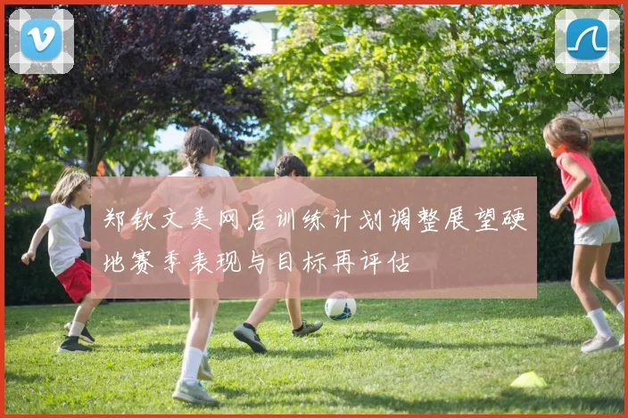 郑钦文美网后训练计划调整展望硬地赛季表现与目标再评估