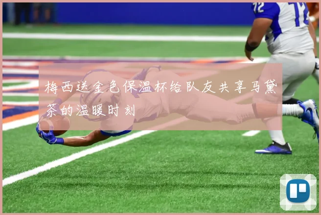 梅西送金色保温杯给队友共享马黛茶的温暖时刻