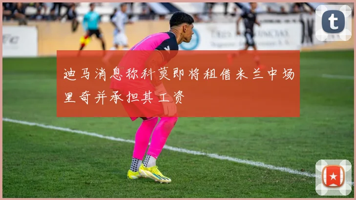 迪马消息称科莫即将租借米兰中场里奇并承担其工资
